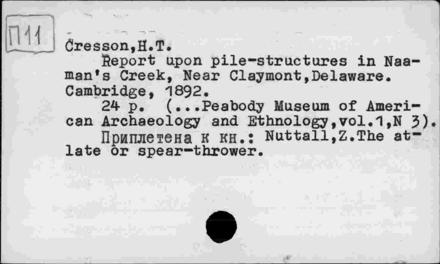 ﻿Cresson,H.T.
Report upon pile-structures in Naa-man’s Creek, Near Claymont»Delaware. Cambridge, П892.
24 p, (...Peabody Museum of American Archaeology and Ethnology, vol. *1,N 3).
Приплетена К кн.: Nuttall,Z.The at-late or spear-thrower.